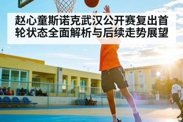 赵心童斯诺克武汉公开赛复出首轮状态全面解析与后续走势展望（kaiyun）